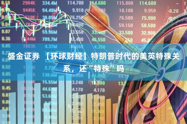 盛金证券 【环球财经】特朗普时代的美英特殊关系，还“特殊”吗