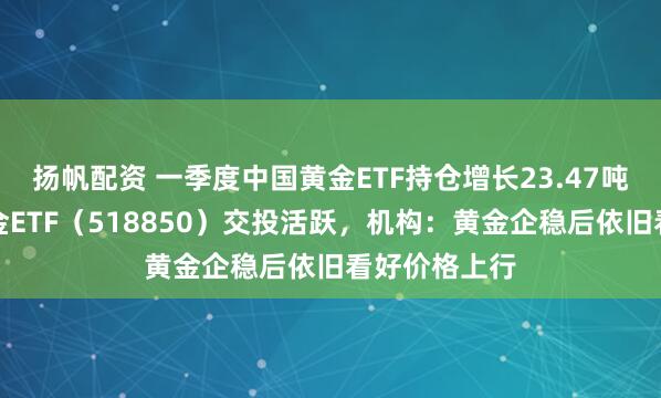 扬帆配资 一季度中国黄金ETF持仓增长23.47吨，低费率黄金ETF（518850）交投活跃，机构：黄金企稳后依旧看好价格上行