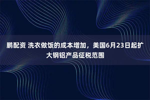 鹏配资 洗衣做饭的成本增加，美国6月23日起扩大钢铝产品征税范围