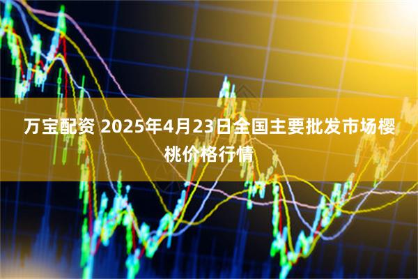 万宝配资 2025年4月23日全国主要批发市场樱桃价格行情