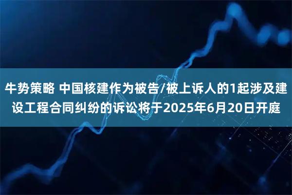 牛势策略 中国核建作为被告/被上诉人的1起涉及建设工程合同纠纷的诉讼将于2025年6月20日开庭