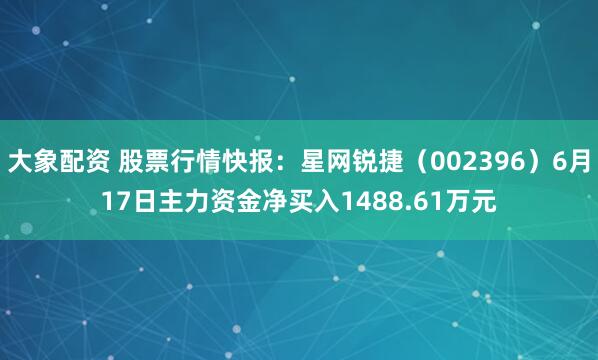 大象配资 股票行情快报：星网锐捷（002396）6月17日主力资金净买入1488.61万元