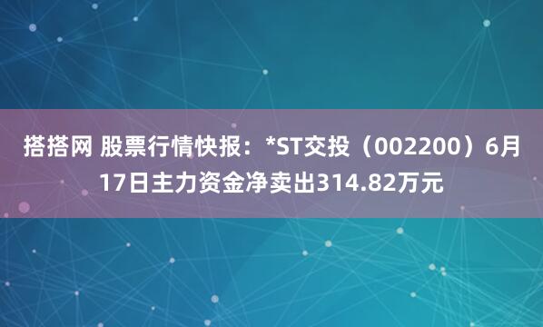 搭搭网 股票行情快报：*ST交投（002200）6月17日主力资金净卖出314.82万元