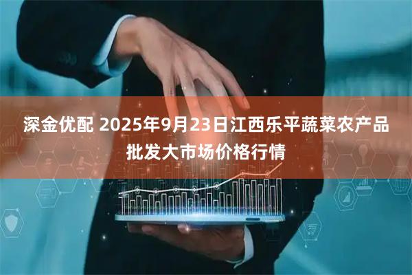 深金优配 2025年9月23日江西乐平蔬菜农产品批发大市场价格行情