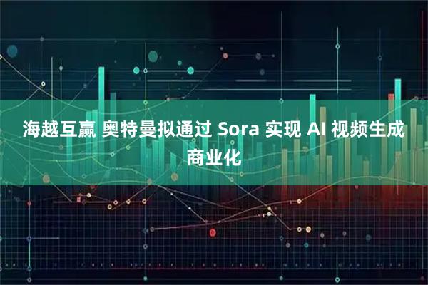海越互赢 奥特曼拟通过 Sora 实现 AI 视频生成商业化