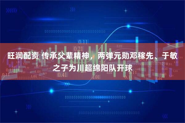 旺润配资 传承父辈精神，两弹元勋邓稼先、于敏之子为川超绵阳队开球