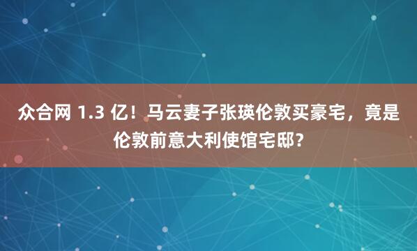众合网 1.3 亿！马云妻子张瑛伦敦买豪宅，竟是伦敦前意大利使馆宅邸？