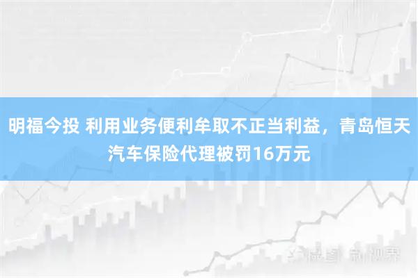 明福今投 利用业务便利牟取不正当利益，青岛恒天汽车保险代理被罚16万元