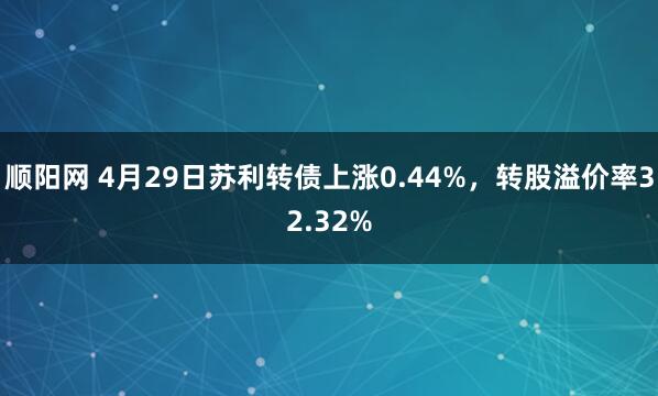 顺阳网 4月29日苏利转债上涨0.44%，转股溢价率32.32%