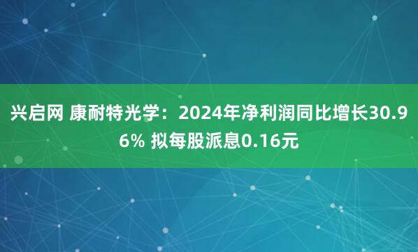 兴启网 康耐特光学：2024年净利润同比增长30.96% 拟每股派息0.16元