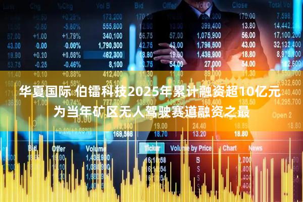 华夏国际 伯镭科技2025年累计融资超10亿元 为当年矿区无人驾驶赛道融资之最