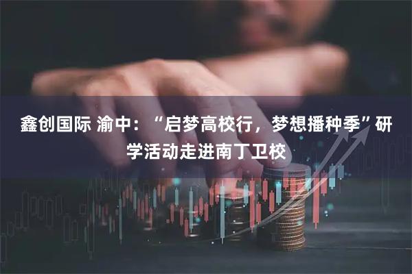 鑫创国际 渝中：“启梦高校行，梦想播种季”研学活动走进南丁卫校