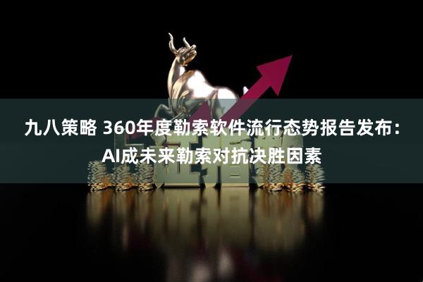 九八策略 360年度勒索软件流行态势报告发布：AI成未来勒索对抗决胜因素