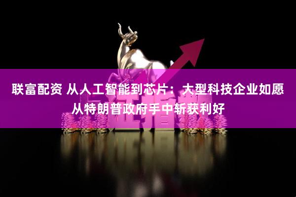 联富配资 从人工智能到芯片：大型科技企业如愿从特朗普政府手中斩获利好
