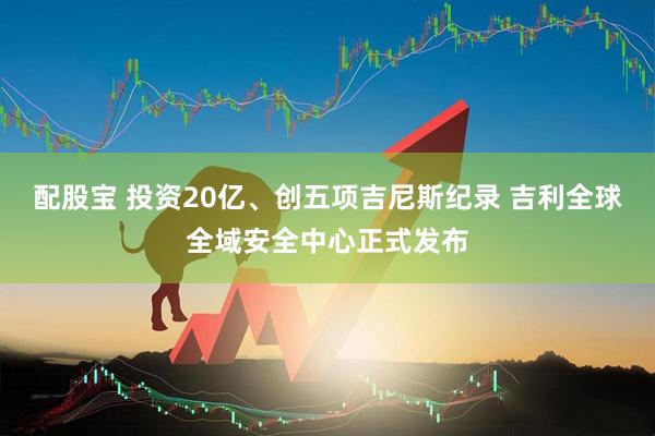 配股宝 投资20亿、创五项吉尼斯纪录 吉利全球全域安全中心正式发布