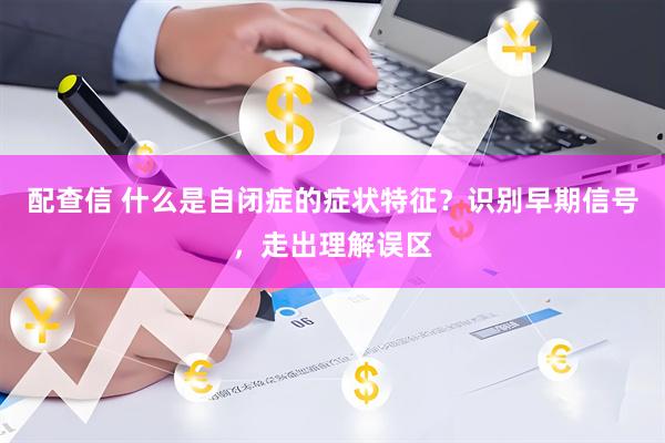 配查信 什么是自闭症的症状特征？识别早期信号，走出理解误区