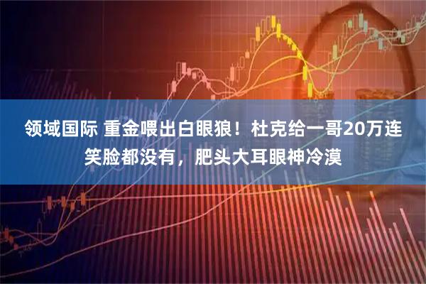 领域国际 重金喂出白眼狼！杜克给一哥20万连笑脸都没有，肥头大耳眼神冷漠