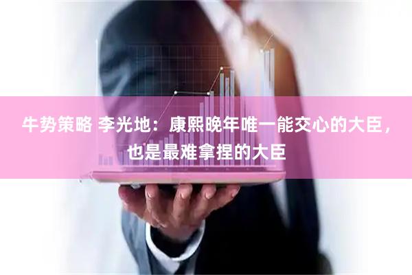 牛势策略 李光地：康熙晚年唯一能交心的大臣，也是最难拿捏的大臣