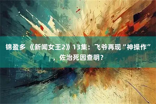 锦盈多 《新闻女王2》13集：飞爷再现“神操作”，佐治死因查明？