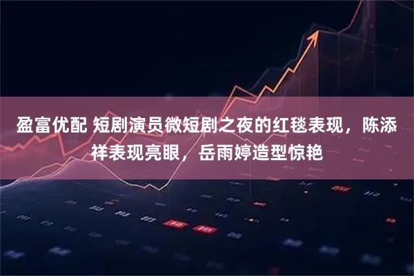 盈富优配 短剧演员微短剧之夜的红毯表现，陈添祥表现亮眼，岳雨婷造型惊艳