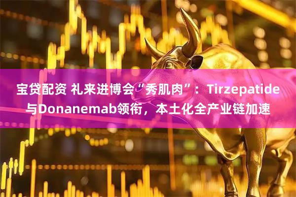 宝贷配资 礼来进博会“秀肌肉”：Tirzepatide与Donanemab领衔，本土化全产业链加速