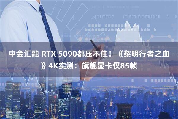 中金汇融 RTX 5090都压不住！《黎明行者之血》4K实测：旗舰显卡仅85帧